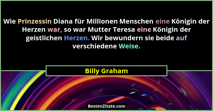Wie Prinzessin Diana für Millionen Menschen eine Königin der Herzen war, so war Mutter Teresa eine Königin der geistlichen Herzen. Wir... - Billy Graham