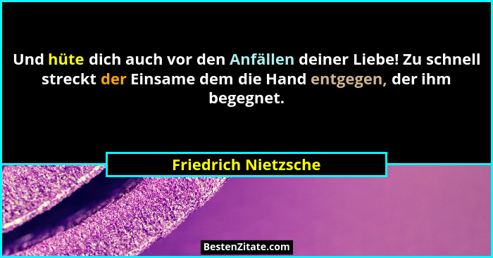 Und hüte dich auch vor den Anfällen deiner Liebe! Zu schnell streckt der Einsame dem die Hand entgegen, der ihm begegnet.... - Friedrich Nietzsche