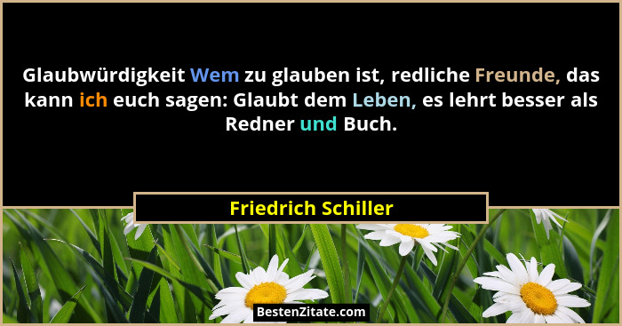 Glaubwürdigkeit Wem zu glauben ist, redliche Freunde, das kann ich euch sagen: Glaubt dem Leben, es lehrt besser als Redner und B... - Friedrich Schiller
