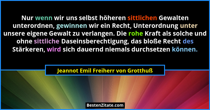 Nur wenn wir uns selbst höheren sittlichen Gewalten unterordnen, gewinnen wir ein Recht, Unterordnung unter unser... - Jeannot Emil Freiherr von Grotthuß