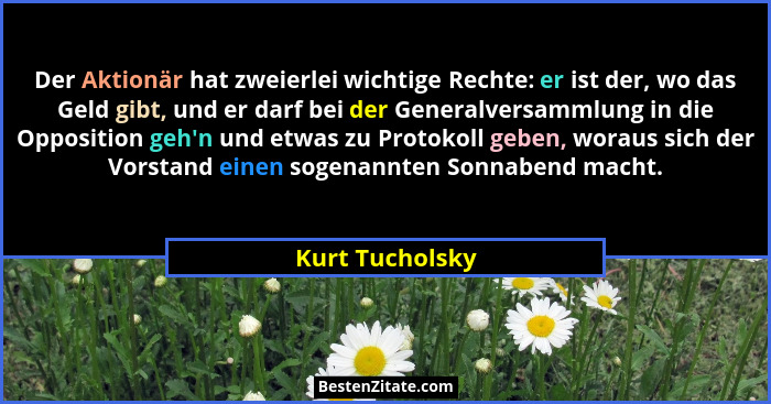 Der Aktionär hat zweierlei wichtige Rechte: er ist der, wo das Geld gibt, und er darf bei der Generalversammlung in die Opposition ge... - Kurt Tucholsky