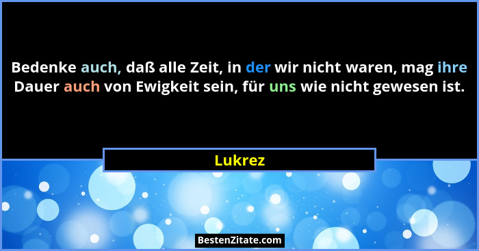 Bedenke auch, daß alle Zeit, in der wir nicht waren, mag ihre Dauer auch von Ewigkeit sein, für uns wie nicht gewesen ist.... - Lukrez