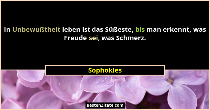 In Unbewußtheit leben ist das Süßeste, bis man erkennt, was Freude sei, was Schmerz.... - Sophokles