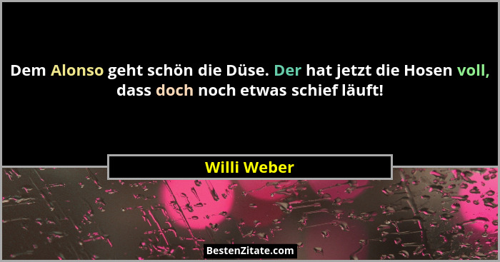 Dem Alonso geht schön die Düse. Der hat jetzt die Hosen voll, dass doch noch etwas schief läuft!... - Willi Weber