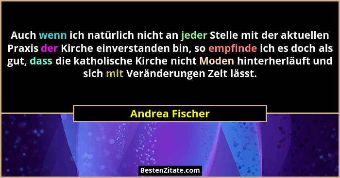 Auch wenn ich natürlich nicht an jeder Stelle mit der aktuellen Praxis der Kirche einverstanden bin, so empfinde ich es doch als gut,... - Andrea Fischer