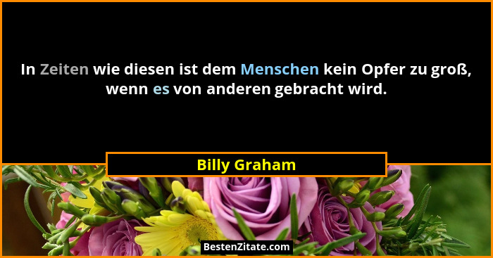 In Zeiten wie diesen ist dem Menschen kein Opfer zu groß, wenn es von anderen gebracht wird.... - Billy Graham