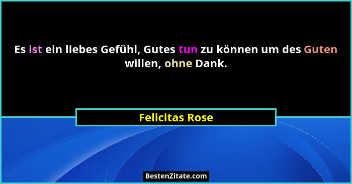 Es ist ein liebes Gefühl, Gutes tun zu können um des Guten willen, ohne Dank.... - Felicitas Rose