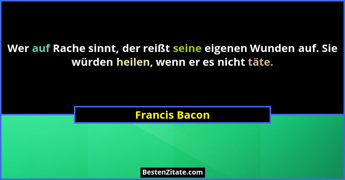 Wer auf Rache sinnt, der reißt seine eigenen Wunden auf. Sie würden heilen, wenn er es nicht täte.... - Francis Bacon