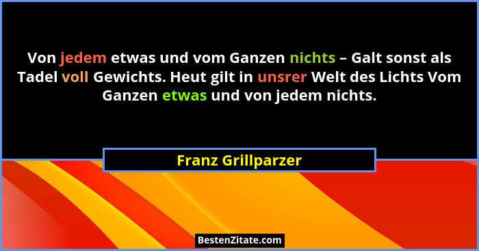 Von jedem etwas und vom Ganzen nichts – Galt sonst als Tadel voll Gewichts. Heut gilt in unsrer Welt des Lichts Vom Ganzen etwas u... - Franz Grillparzer