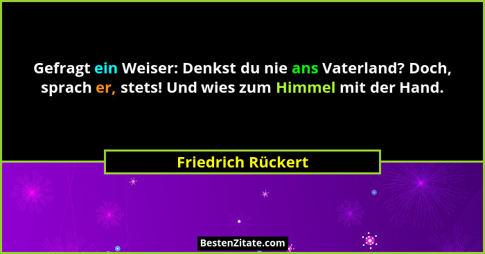Gefragt ein Weiser: Denkst du nie ans Vaterland? Doch, sprach er, stets! Und wies zum Himmel mit der Hand.... - Friedrich Rückert