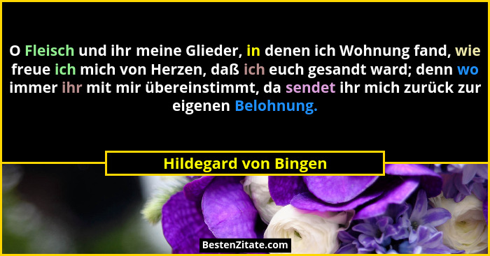 O Fleisch und ihr meine Glieder, in denen ich Wohnung fand, wie freue ich mich von Herzen, daß ich euch gesandt ward; denn wo i... - Hildegard von Bingen