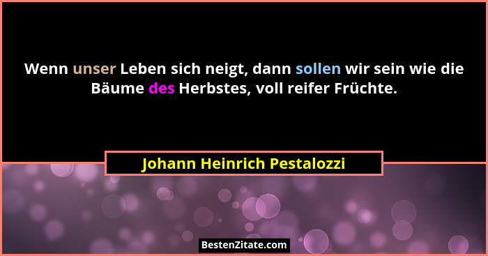 Wenn unser Leben sich neigt, dann sollen wir sein wie die Bäume des Herbstes, voll reifer Früchte.... - Johann Heinrich Pestalozzi
