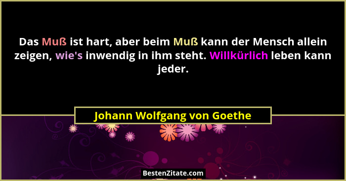 Das Muß ist hart, aber beim Muß kann der Mensch allein zeigen, wie's inwendig in ihm steht. Willkürlich leben kann je... - Johann Wolfgang von Goethe