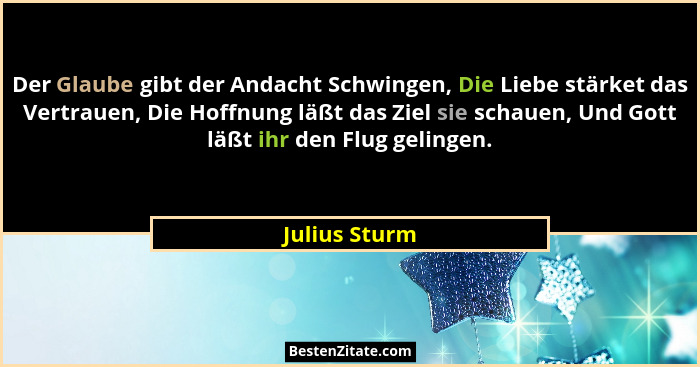 Der Glaube gibt der Andacht Schwingen, Die Liebe stärket das Vertrauen, Die Hoffnung läßt das Ziel sie schauen, Und Gott läßt ihr den F... - Julius Sturm