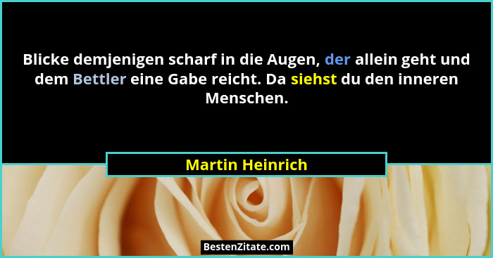 Blicke demjenigen scharf in die Augen, der allein geht und dem Bettler eine Gabe reicht. Da siehst du den inneren Menschen.... - Martin Heinrich