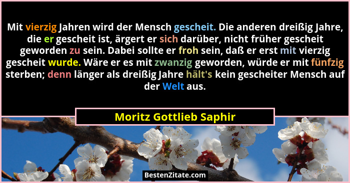 Mit vierzig Jahren wird der Mensch gescheit. Die anderen dreißig Jahre, die er gescheit ist, ärgert er sich darüber, nicht fr... - Moritz Gottlieb Saphir