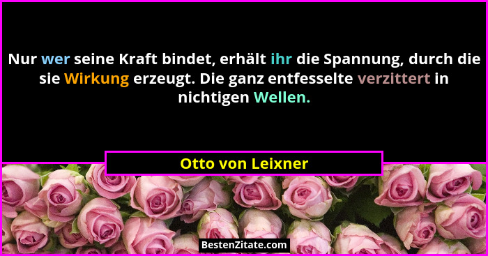Nur wer seine Kraft bindet, erhält ihr die Spannung, durch die sie Wirkung erzeugt. Die ganz entfesselte verzittert in nichtigen We... - Otto von Leixner