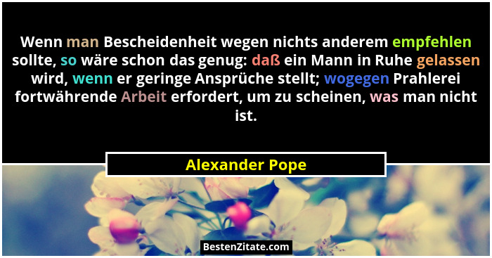 Wenn man Bescheidenheit wegen nichts anderem empfehlen sollte, so wäre schon das genug: daß ein Mann in Ruhe gelassen wird, wenn er g... - Alexander Pope