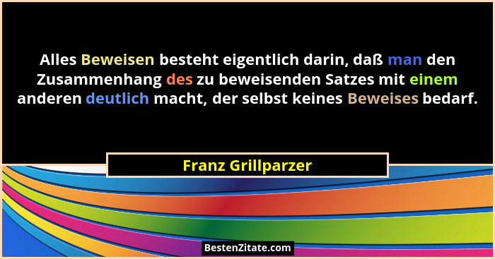 Alles Beweisen besteht eigentlich darin, daß man den Zusammenhang des zu beweisenden Satzes mit einem anderen deutlich macht, der... - Franz Grillparzer