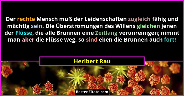 Der rechte Mensch muß der Leidenschaften zugleich fähig und mächtig sein. Die Überströmungen des Willens gleichen jenen der Flüsse, die... - Heribert Rau
