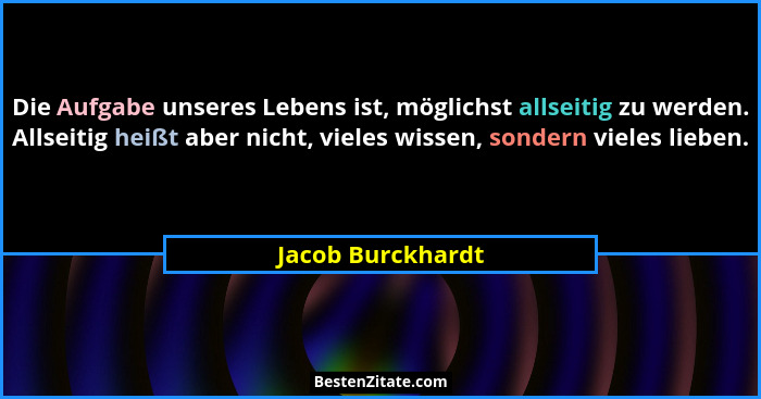 Die Aufgabe unseres Lebens ist, möglichst allseitig zu werden. Allseitig heißt aber nicht, vieles wissen, sondern vieles lieben.... - Jacob Burckhardt