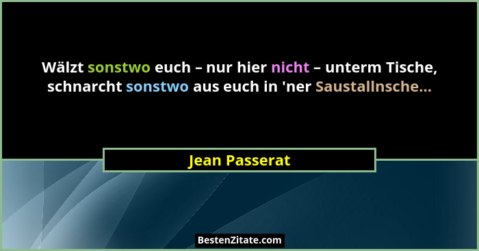 Wälzt sonstwo euch – nur hier nicht – unterm Tische, schnarcht sonstwo aus euch in 'ner Saustallnsche...... - Jean Passerat