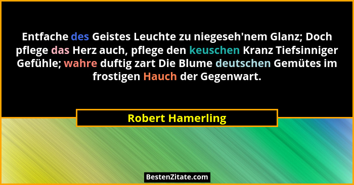 Entfache des Geistes Leuchte zu niegeseh'nem Glanz; Doch pflege das Herz auch, pflege den keuschen Kranz Tiefsinniger Gefühle;... - Robert Hamerling