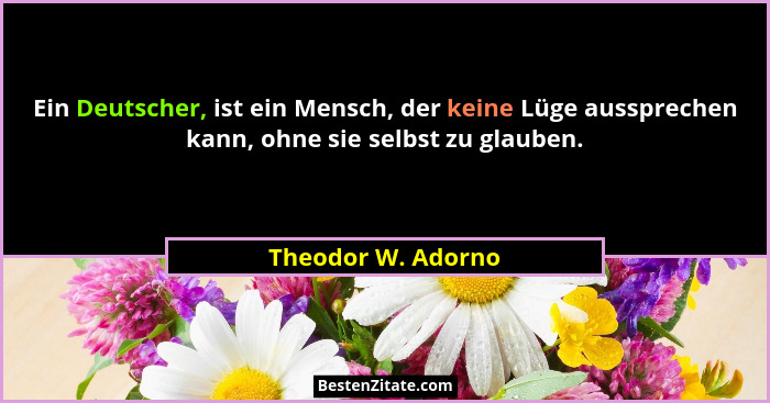 Ein Deutscher, ist ein Mensch, der keine Lüge aussprechen kann, ohne sie selbst zu glauben.... - Theodor W. Adorno