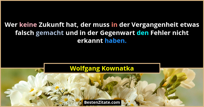 Wer keine Zukunft hat, der muss in der Vergangenheit etwas falsch gemacht und in der Gegenwart den Fehler nicht erkannt haben.... - Wolfgang Kownatka