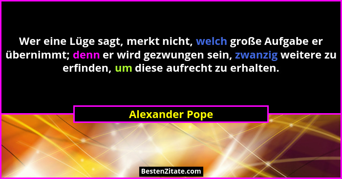 Wer eine Lüge sagt, merkt nicht, welch große Aufgabe er übernimmt; denn er wird gezwungen sein, zwanzig weitere zu erfinden, um diese... - Alexander Pope