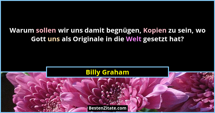 Warum sollen wir uns damit begnügen, Kopien zu sein, wo Gott uns als Originale in die Welt gesetzt hat?... - Billy Graham