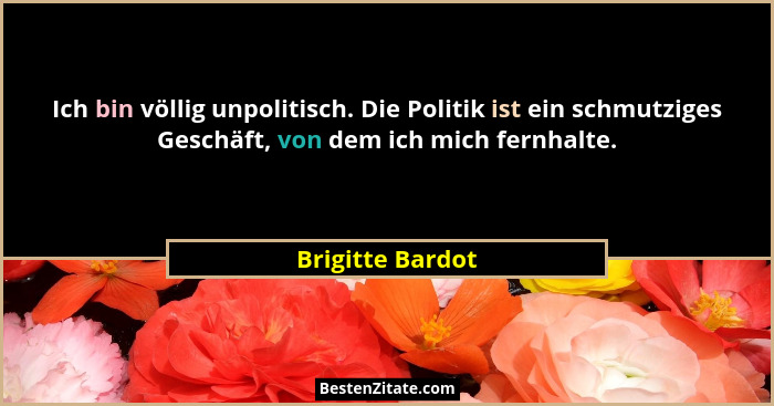 Ich bin völlig unpolitisch. Die Politik ist ein schmutziges Geschäft, von dem ich mich fernhalte.... - Brigitte Bardot