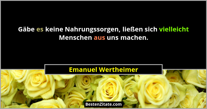 Gäbe es keine Nahrungssorgen, ließen sich vielleicht Menschen aus uns machen.... - Emanuel Wertheimer