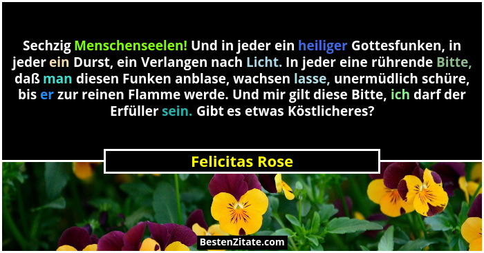 Sechzig Menschenseelen! Und in jeder ein heiliger Gottesfunken, in jeder ein Durst, ein Verlangen nach Licht. In jeder eine rührende... - Felicitas Rose