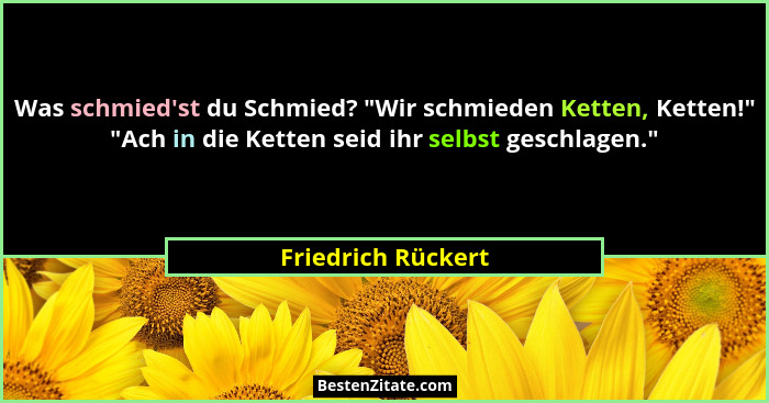 Was schmied'st du Schmied? "Wir schmieden Ketten, Ketten!" "Ach in die Ketten seid ihr selbst geschlagen."... - Friedrich Rückert
