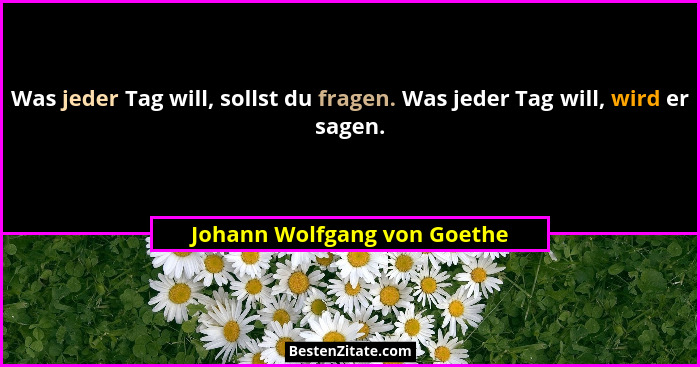 Was jeder Tag will, sollst du fragen. Was jeder Tag will, wird er sagen.... - Johann Wolfgang von Goethe