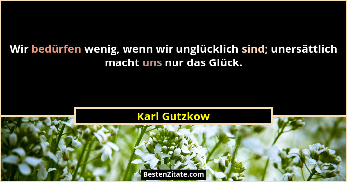Wir bedürfen wenig, wenn wir unglücklich sind; unersättlich macht uns nur das Glück.... - Karl Gutzkow