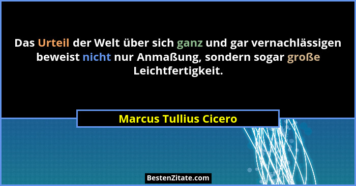 Das Urteil der Welt über sich ganz und gar vernachlässigen beweist nicht nur Anmaßung, sondern sogar große Leichtfertigkeit.... - Marcus Tullius Cicero