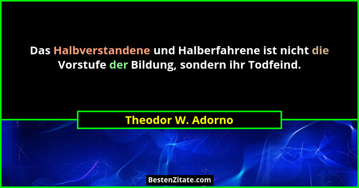Das Halbverstandene und Halberfahrene ist nicht die Vorstufe der Bildung, sondern ihr Todfeind.... - Theodor W. Adorno
