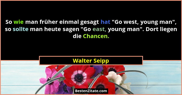 So wie man früher einmal gesagt hat "Go west, young man", so sollte man heute sagen "Go east, young man". Dort liegen d... - Walter Seipp