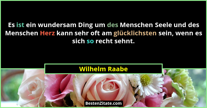Es ist ein wundersam Ding um des Menschen Seele und des Menschen Herz kann sehr oft am glücklichsten sein, wenn es sich so recht sehnt... - Wilhelm Raabe