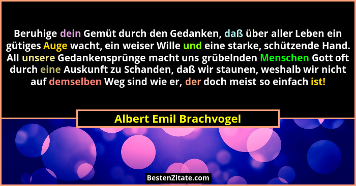 Beruhige dein Gemüt durch den Gedanken, daß über aller Leben ein gütiges Auge wacht, ein weiser Wille und eine starke, schütz... - Albert Emil Brachvogel