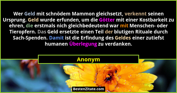 Wer Geld mit schnödem Mammon gleichsetzt, verkennt seinen Ursprung. Geld wurde erfunden, um die Götter mit einer Kostbarkeit zu ehren, die er... - Anonym