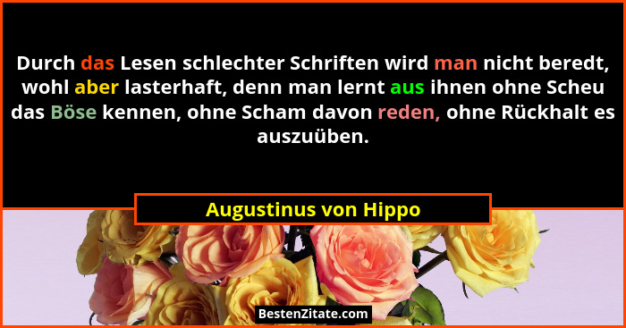 Durch das Lesen schlechter Schriften wird man nicht beredt, wohl aber lasterhaft, denn man lernt aus ihnen ohne Scheu das Böse... - Augustinus von Hippo