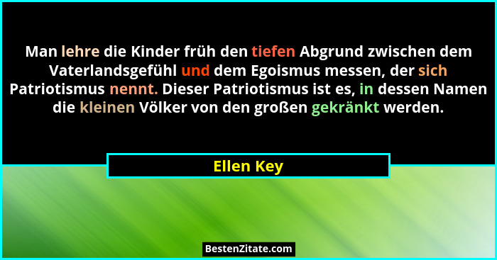 Man lehre die Kinder früh den tiefen Abgrund zwischen dem Vaterlandsgefühl und dem Egoismus messen, der sich Patriotismus nennt. Dieser Pa... - Ellen Key