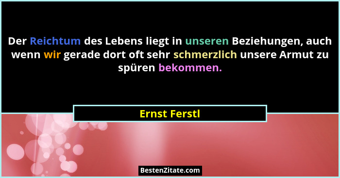 Der Reichtum des Lebens liegt in unseren Beziehungen, auch wenn wir gerade dort oft sehr schmerzlich unsere Armut zu spüren bekommen.... - Ernst Ferstl