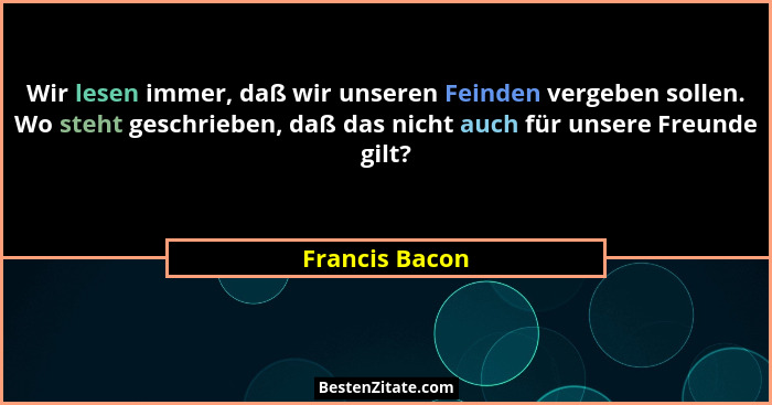 Wir lesen immer, daß wir unseren Feinden vergeben sollen. Wo steht geschrieben, daß das nicht auch für unsere Freunde gilt?... - Francis Bacon