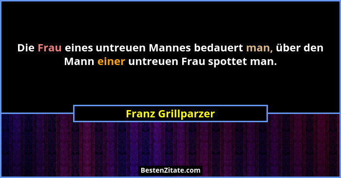 Die Frau eines untreuen Mannes bedauert man, über den Mann einer untreuen Frau spottet man.... - Franz Grillparzer