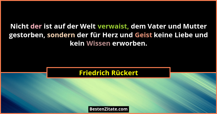 Nicht der ist auf der Welt verwaist, dem Vater und Mutter gestorben, sondern der für Herz und Geist keine Liebe und kein Wissen er... - Friedrich Rückert
