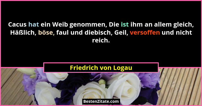 Cacus hat ein Weib genommen, Die ist ihm an allem gleich, Häßlich, böse, faul und diebisch, Geil, versoffen und nicht reich.... - Friedrich von Logau